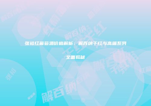 张裕红葡萄酒价格解析：解百纳干红与高端系列全面揭秘