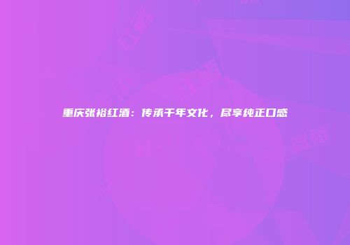 重庆张裕红酒：传承千年文化，尽享纯正口感