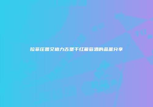 拉菲庄园艾格力古堡干红葡萄酒的品鉴分享