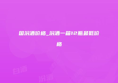 国汾酒价格_汾酒一箱12瓶最低价格