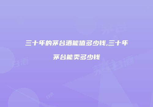 三十年的茅台酒能值多少钱,三十年茅台能卖多少钱