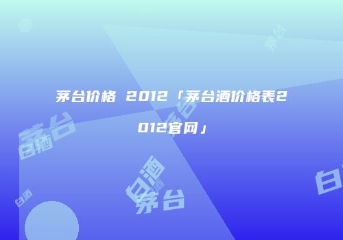 茅台价格 2012「茅台酒价格表2012官网」