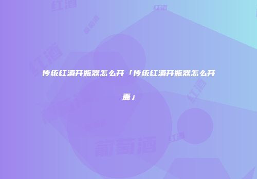传统红酒开瓶器怎么开「传统红酒开瓶器怎么开盖」