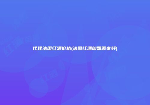 代理法国红酒价格(法国红酒加盟哪家好)
