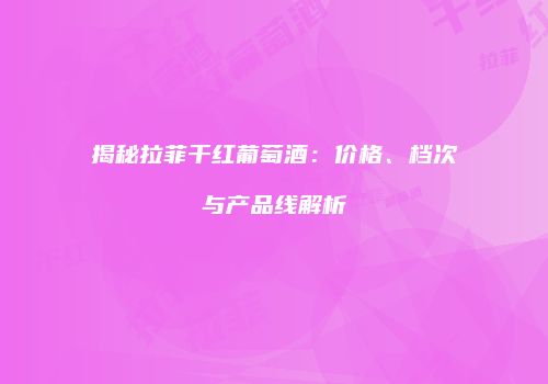 揭秘拉菲干红葡萄酒：价格、档次与产品线解析