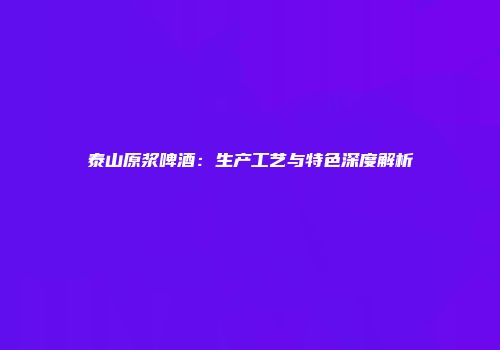 泰山原浆啤酒：生产工艺与特色深度解析