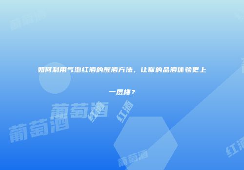 如何利用气泡红酒的醒酒方法，让你的品酒体验更上一层楼？