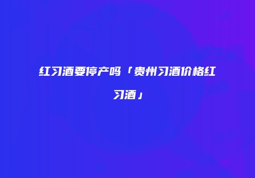红习酒要停产吗「贵州习酒价格红习酒」
