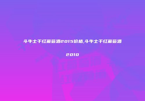 斗牛士干红葡萄酒2015价格,斗牛士干红葡萄酒2010