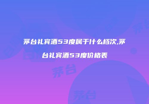茅台礼宾酒53度属于什么档次,茅台礼宾酒53度价格表