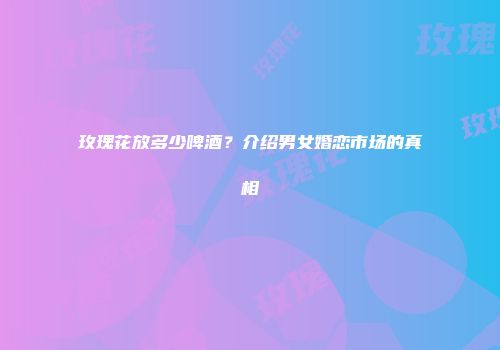 玫瑰花放多少啤酒？介绍男女婚恋市场的真相