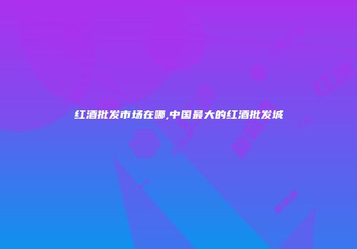 红酒批发市场在哪,中国最大的红酒批发城