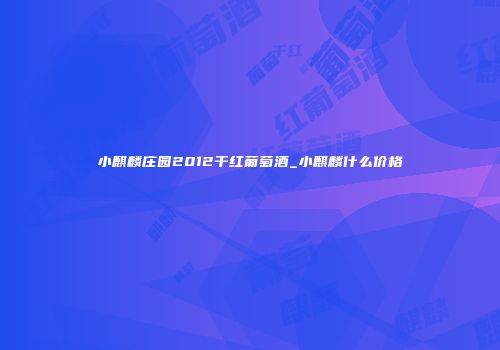 小麒麟庄园2012干红葡萄酒_小麒麟什么价格
