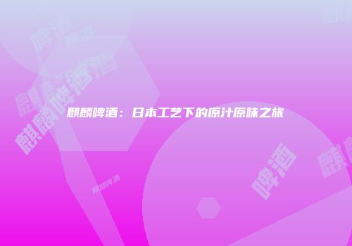 麒麟啤酒：日本工艺下的原汁原味之旅