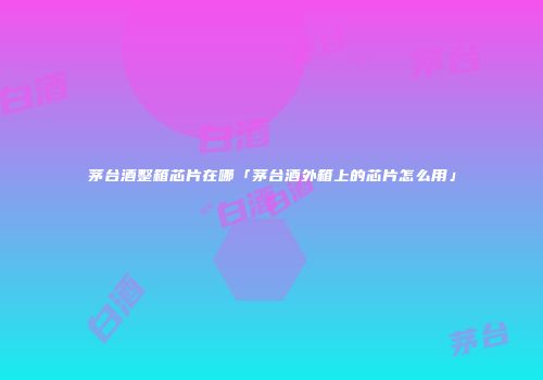茅台酒整箱芯片在哪「茅台酒外箱上的芯片怎么用」