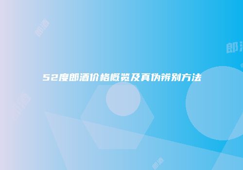 52度郎酒价格概览及真伪辨别方法