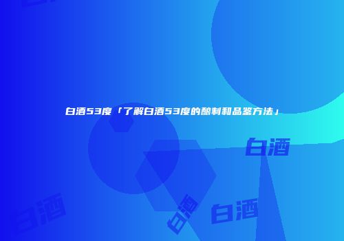 白酒53度「了解白酒53度的酿制和品鉴方法」