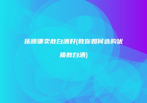 抚顺哪卖散白酒好(教你如何选购优质散白酒)