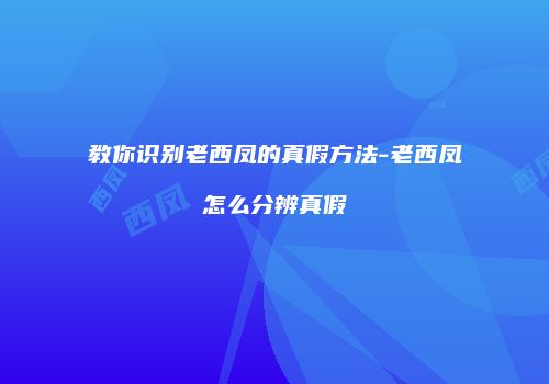 教你识别老西凤的真假方法-老西凤怎么分辨真假