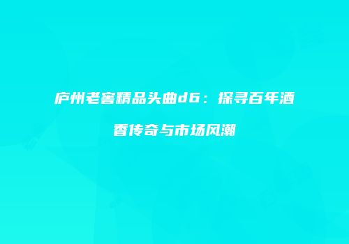 庐州老窖精品头曲d6：探寻百年酒香传奇与市场风潮