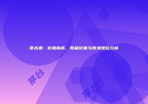茅台酒：价格构成、收藏价值与市场地位分析