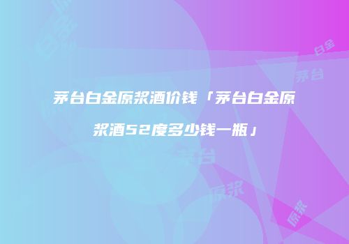 茅台白金原浆酒价钱「茅台白金原浆酒52度多少钱一瓶」