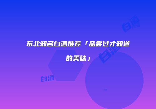 东北知名白酒推荐「品尝过才知道的美味」