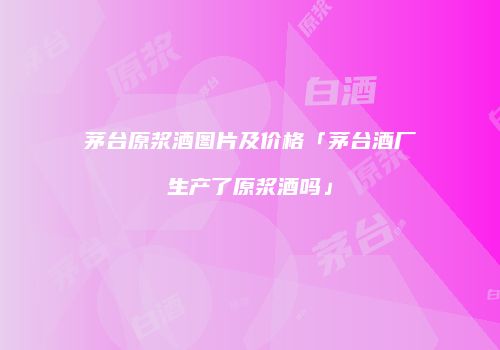 茅台原浆酒图片及价格「茅台酒厂生产了原浆酒吗」