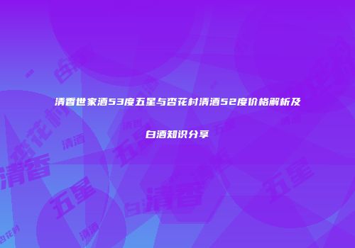 清香世家酒53度五星与杏花村清酒52度价格解析及白酒知识分享