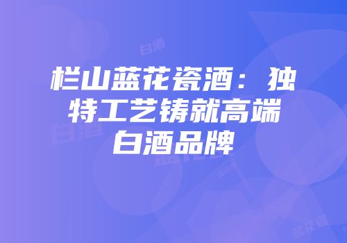 栏山蓝花瓷酒：独特工艺铸就高端白酒品牌
