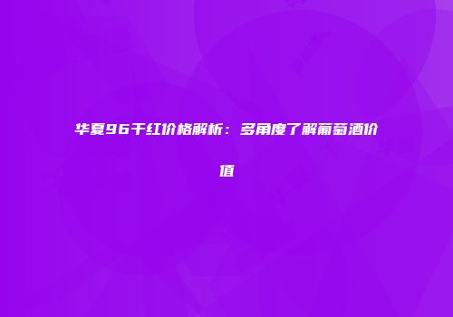华夏96干红价格解析：多角度了解葡萄酒价值