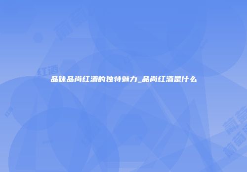 品味品尚红酒的独特魅力_品尚红酒是什么