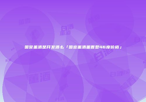 国誉董酒是开发酒么「国密董酒董香型46度价格」