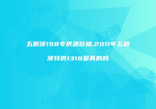五粮液198专供酒价格,2011年五粮液特供1318是真的吗
