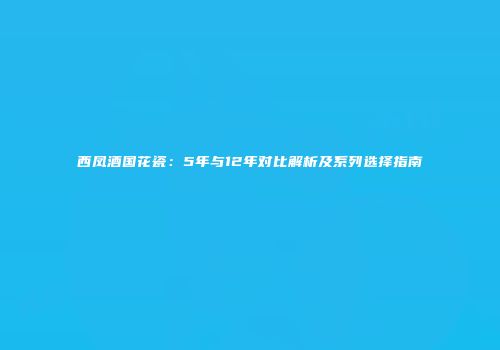西凤酒国花瓷：5年与12年对比解析及系列选择指南