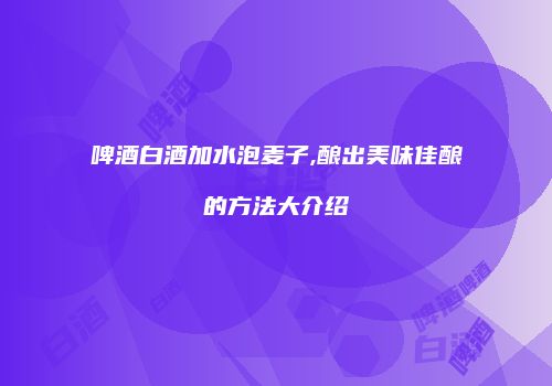 啤酒白酒加水泡麦子,酿出美味佳酿的方法大介绍
