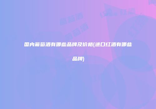国内葡萄酒有哪些品牌及价格(进口红酒有哪些品牌)
