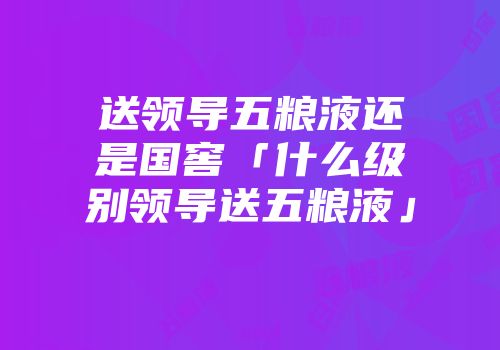 送领导五粮液还是国窖「什么级别领导送五粮液」