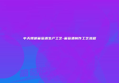 中天领御葡萄酒生产工艺-葡萄酒制作工艺流程