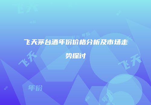 飞天茅台酒年份价格分析及市场走势探讨