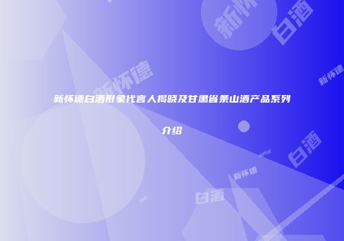 新怀德白酒形象代言人揭晓及甘肃省条山酒产品系列介绍