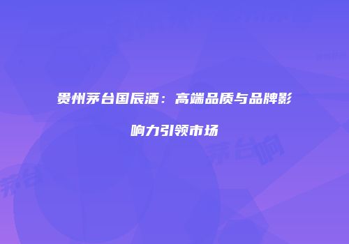 贵州茅台国辰酒：高端品质与品牌影响力引领市场