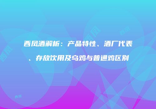 西凤酒解析：产品特性、酒厂代表、存放饮用及乌鸡与普通鸡区别