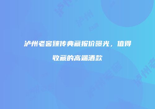 泸州老窖臻传典藏报价曝光，值得收藏的高端酒款