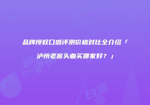 品牌授权口感评测价格对比全介绍「泸州老窖头曲买哪家好？」