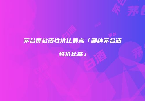 茅台哪款酒性价比最高「哪种茅台酒性价比高」