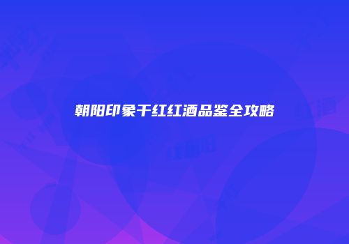 朝阳印象干红红酒品鉴全攻略