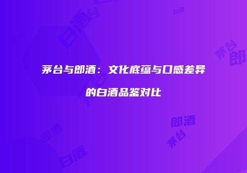 茅台与郎酒：文化底蕴与口感差异的白酒品鉴对比