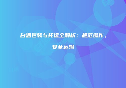 白酒包装与托运全解析：规范操作，安全运输