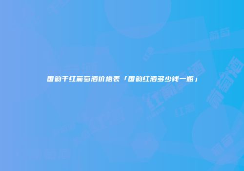 国韵干红葡萄酒价格表「国韵红酒多少钱一瓶」